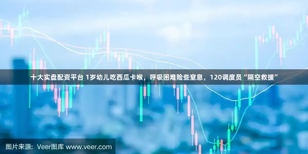 十大实盘配资平台 1岁幼儿吃西瓜卡喉，呼吸困难险些窒息，120调度员“隔空救援”