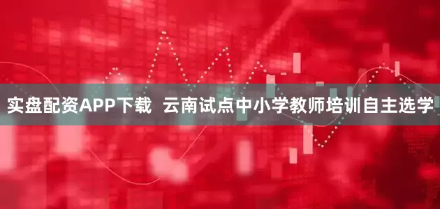 实盘配资APP下载  云南试点中小学教师培训自主选学