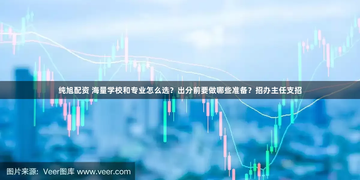 纯旭配资 海量学校和专业怎么选？出分前要做哪些准备？招办主任支招