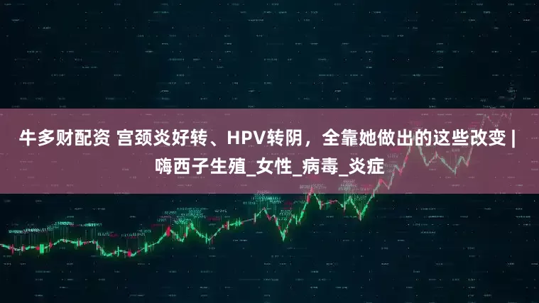 牛多财配资 宫颈炎好转、HPV转阴，全靠她做出的这些改变 | 嗨西子生殖_女性_病毒_炎症