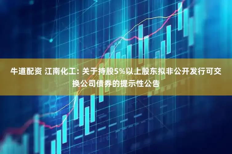 牛道配资 江南化工: 关于持股5%以上股东拟非公开发行可交换公司债券的提示性公告