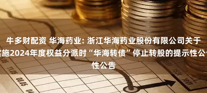 牛多财配资 华海药业: 浙江华海药业股份有限公司关于实施2024年度权益分派时“华海转债”停止转股的提示性公告
