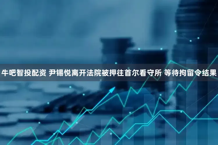牛吧智投配资 尹锡悦离开法院被押往首尔看守所 等待拘留令结果