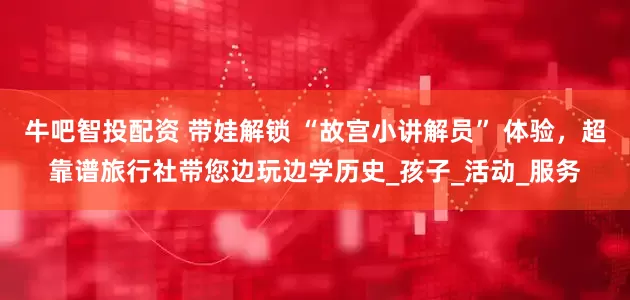 牛吧智投配资 带娃解锁 “故宫小讲解员” 体验，超靠谱旅行社带您边玩边学历史_孩子_活动_服务