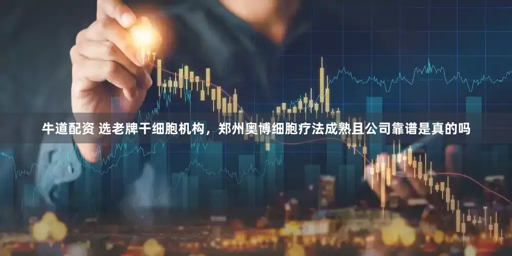 牛道配资 选老牌干细胞机构，郑州奥博细胞疗法成熟且公司靠谱是真的吗